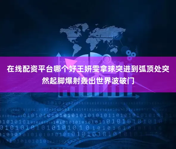 在线配资平台哪个好王妍雯拿球突进到弧顶处突然起脚爆射轰出世界波破门